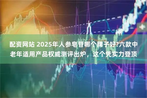 配资网站 2025年人参皂苷哪个牌子好?六款中老年适用产品权威测评出炉，这个凭实力登顶