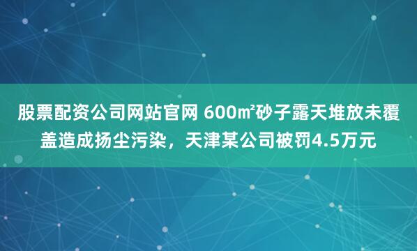 股票配资公司网站官网 600㎡砂子露天堆放未覆盖造成扬尘污染，天津某公司被罚4.5万元