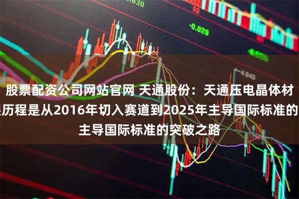 股票配资公司网站官网 天通股份：天通压电晶体材料的发展历程是从2016年切入赛道到2025年主导国际标准的突破之路