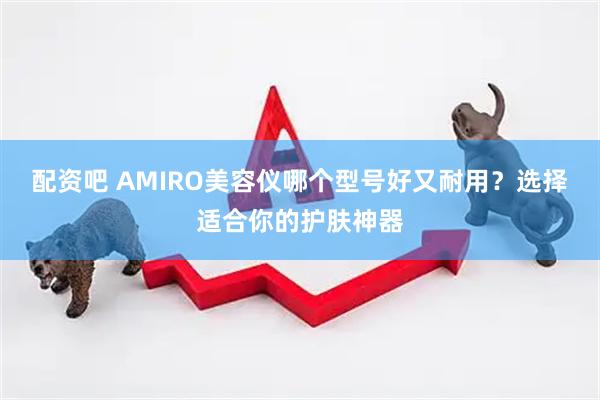 配资吧 AMIRO美容仪哪个型号好又耐用？选择适合你的护肤神器