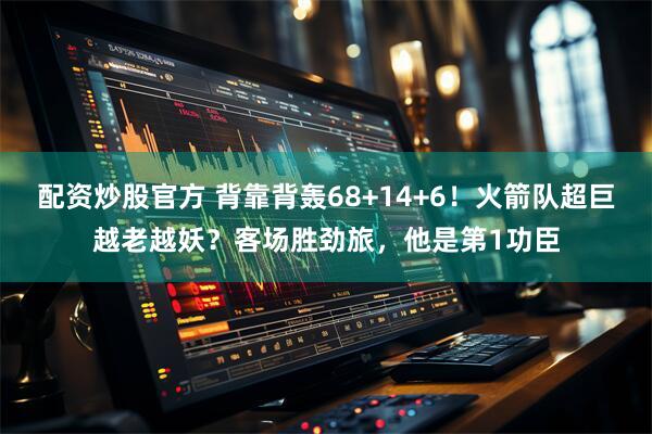 配资炒股官方 背靠背轰68+14+6！火箭队超巨越老越妖？客场胜劲旅，他是第1功臣