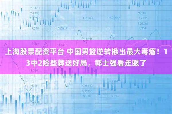 上海股票配资平台 中国男篮逆转揪出最大毒瘤！13中2险些葬送好局，郭士强看走眼了