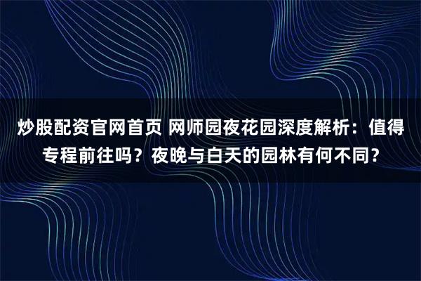 炒股配资官网首页 网师园夜花园深度解析：值得专程前往吗？夜晚与白天的园林有何不同？