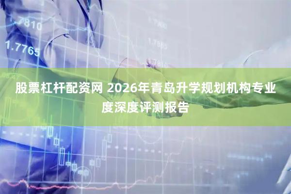 股票杠杆配资网 2026年青岛升学规划机构专业度深度评测报告