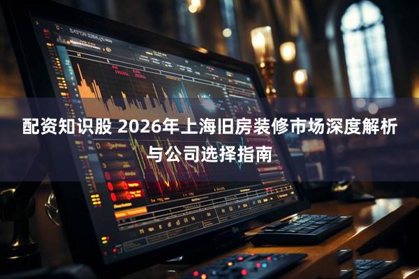 配资知识股 2026年上海旧房装修市场深度解析与公司选择指南