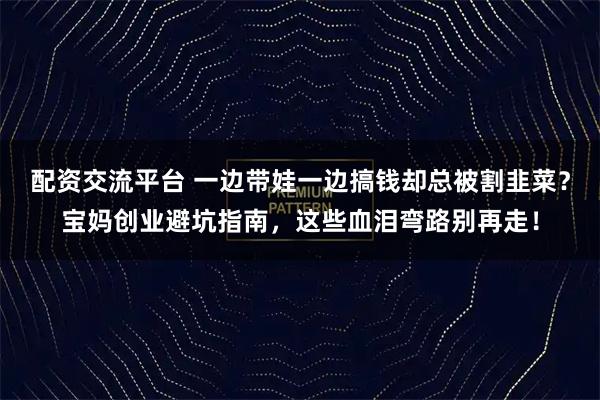 配资交流平台 一边带娃一边搞钱却总被割韭菜？宝妈创业避坑指南，这些血泪弯路别再走！
