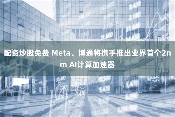 配资炒股免费 Meta、博通将携手推出业界首个2nm AI计算加速器