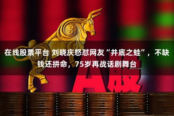 在线股票平台 刘晓庆怒怼网友“井底之蛙”，不缺钱还拼命，75岁再战话剧舞台
