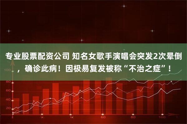 专业股票配资公司 知名女歌手演唱会突发2次晕倒，确诊此病！因极易复发被称“不治之症”！