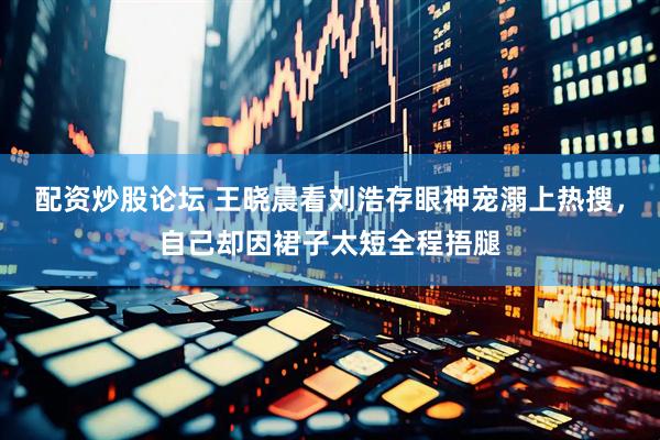 配资炒股论坛 王晓晨看刘浩存眼神宠溺上热搜，自己却因裙子太短全程捂腿