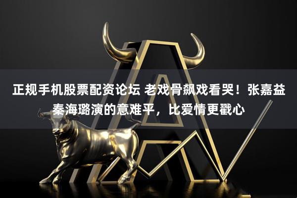 正规手机股票配资论坛 老戏骨飙戏看哭！张嘉益秦海璐演的意难平，比爱情更戳心