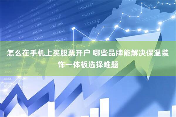 怎么在手机上买股票开户 哪些品牌能解决保温装饰一体板选择难题