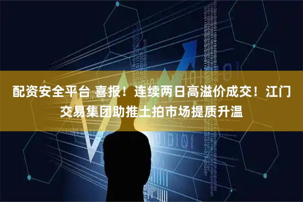 配资安全平台 喜报！连续两日高溢价成交！江门交易集团助推土拍市场提质升温