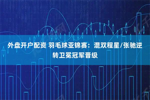 外盘开户配资 羽毛球亚锦赛:混双程星/张驰逆转卫冕冠军晋级