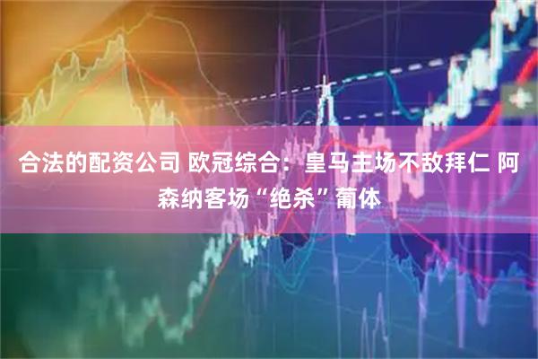 合法的配资公司 欧冠综合：皇马主场不敌拜仁 阿森纳客场“绝杀”葡体