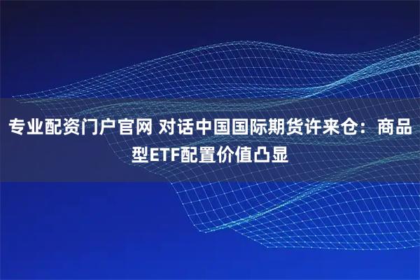 专业配资门户官网 对话中国国际期货许来仓：商品型ETF配置价值凸显