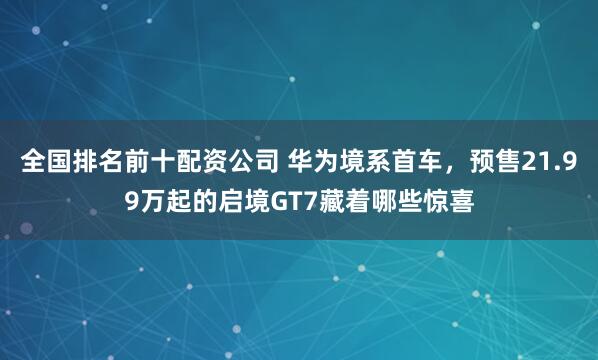 全国排名前十配资公司 华为境系首车，预售21.99万起的启境GT7藏着哪些惊喜