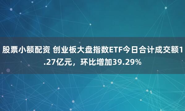 股票小额配资 创业板大盘指数ETF今日合计成交额1.27亿元，环比增加39.29%