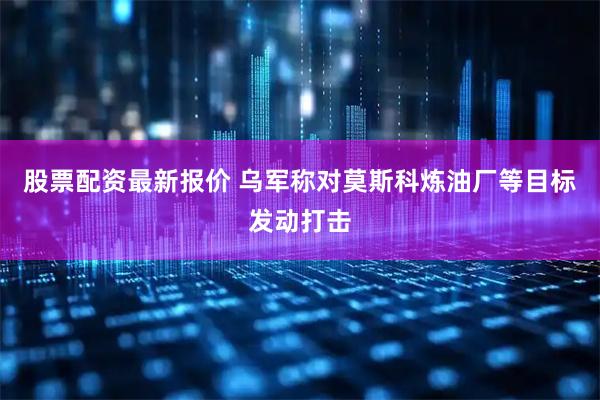 股票配资最新报价 乌军称对莫斯科炼油厂等目标发动打击