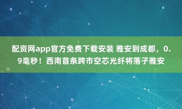 配资网app官方免费下载安装 雅安到成都,0.9毫秒!西南首条跨市空芯光纤将落子雅安
