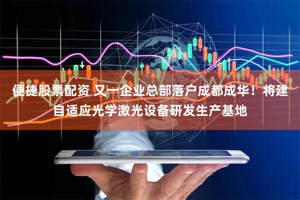 便捷股票配资 又一企业总部落户成都成华！将建自适应光学激光设备研发生产基地