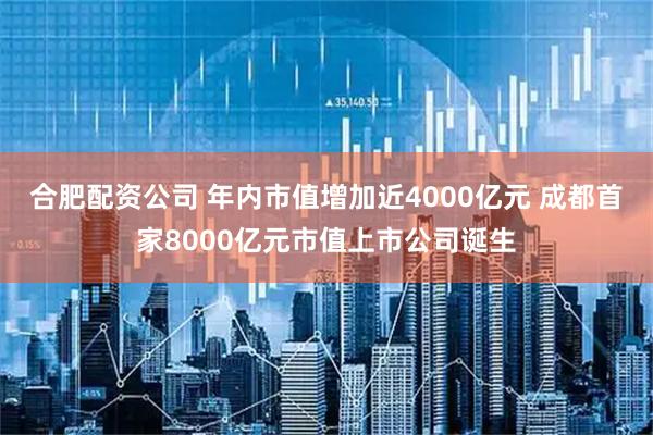 合肥配资公司 年内市值增加近4000亿元 成都首家8000亿元市值上市公司诞生