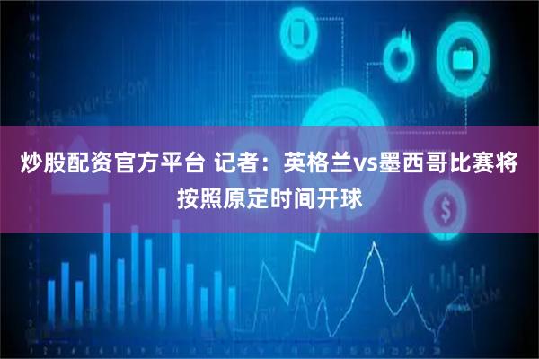 炒股配资官方平台 记者：英格兰vs墨西哥比赛将按照原定时间开球