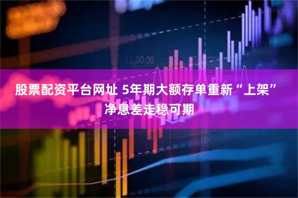 股票配资平台网址 5年期大额存单重新“上架” 净息差走稳可期