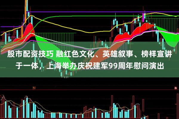 股市配资技巧 融红色文化、英雄叙事、榜样宣讲于一体，上海举办庆祝建军99周年慰问演出